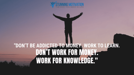 Don’t be addicted to money. Work to learn. don’t work for money. Work for knowledge.